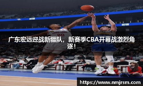 广东宏远迎战新疆队，新赛季CBA开幕战激烈角逐！
